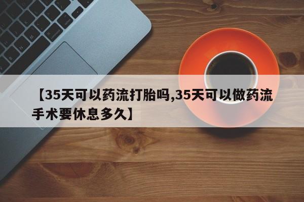 堕胎药联系方式【35天可以药流打胎吗,35天可以做药流手术要休息多久】