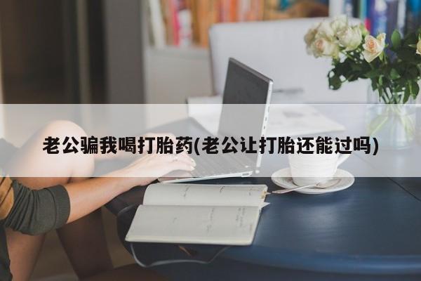 堕胎药联系方式老公骗我喝打胎药(老公让打胎还能过吗)