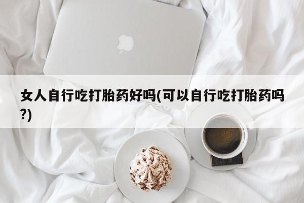 堕胎药联系方式女人自行吃打胎药好吗(可以自行吃打胎药吗?)