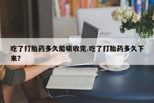 堕胎药联系方式吃了打胎药多久能吸收完.吃了打胎药多久下来？