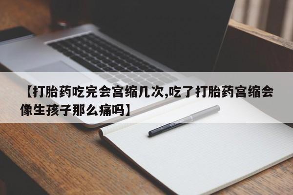 堕胎药联系方式【打胎药吃完会宫缩几次,吃了打胎药宫缩会像生孩子那么痛吗】