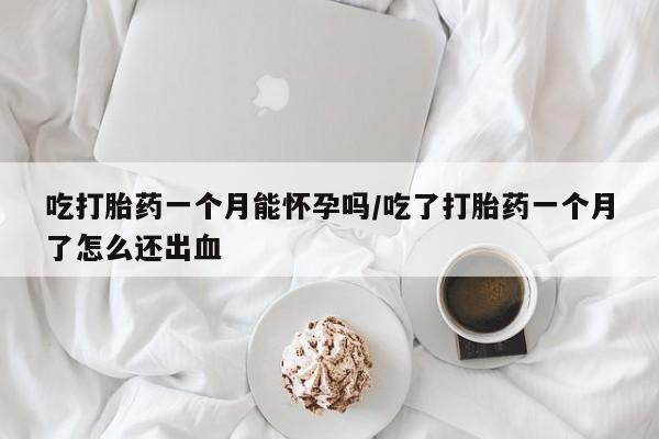 堕胎药联系方式吃打胎药一个月能怀孕吗/吃了打胎药一个月了怎么还出血